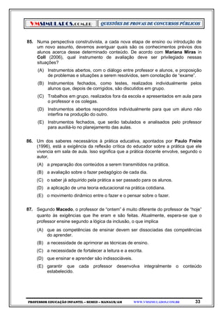 VMSIMULADOS.COM.BR
PROFESSOR EDUCAÇÃO INFANTIL – SEMED – MANAUS/AM WWW.VMSIMULADOS.COM.BR 33
85. Numa perspectiva construtivista, a cada nova etapa de ensino ou introdução de
um novo assunto, devemos averiguar quais são os conhecimentos prévios dos
alunos acerca desse determinado conteúdo. De acordo com Mariana Miras in
Coll (2006), qual instrumento de avaliação deve ser privilegiado nessas
situações?
(A) Instrumentos abertos, com o diálogo entre professor e alunos, e proposição
de problemas e situações a serem resolvidos, sem conotação de “exame”.
(B) Instrumentos fechados, como testes, realizados individualmente pelos
alunos que, depois de corrigidos, são discutidos em grupo.
(C) Trabalhos em grupo, realizados fora da escola e apresentados em aula para
o professor e os colegas.
(D) Instrumentos abertos respondidos individualmente para que um aluno não
interfira na produção do outro.
(E) Instrumentos fechados, que serão tabulados e analisados pelo professor
para auxiliá-lo no planejamento das aulas.
86. Um dos saberes necessários à prática educativa, apontados por Paulo Freire
(1996), está a exigência da reflexão crítica do educador sobre a prática que ele
vivencia em sala de aula. Isso significa que a prática docente envolve, segundo o
autor,
(A) a preparação dos conteúdos a serem transmitidos na prática.
(B) a avaliação sobre o fazer pedagógico de cada dia.
(C) o saber já adquirido pela prática a ser passado para os alunos.
(D) a aplicação de uma teoria educacional na prática cotidiana.
(E) o movimento dinâmico entre o fazer e o pensar sobre o fazer.
87. Segundo Macedo, o professor de “ontem” é muito diferente do professor de “hoje”
quanto às exigências que lhe eram e são feitas. Atualmente, espera-se que o
professor ensine segundo a lógica da inclusão, o que implica
(A) que as competências de ensinar devem ser dissociadas das competências
do aprender.
(B) a necessidade de aprimorar as técnicas de ensino.
(C) a necessidade de fortalecer a leitura e a escrita.
(D) que ensinar e aprender são indissociáveis.
(E) garantir que cada professor desenvolva integralmente o conteúdo
estabelecido.
 