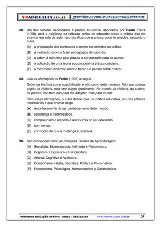 VMSIMULADOS.COM.BR
PROFESSOR EDUCAÇÃO INFANTIL – SEMED – MANAUS/AM WWW.VMSIMULADOS.COM.BR 34
88. Um dos saberes necessários à prática educativa, apontados por Paulo Freire
(1996), está a exigência da reflexão crítica do educador sobre a prática que ele
vivencia em sala de aula. Isso significa que a prática docente envolve, segundo o
autor,
(A) a preparação dos conteúdos a serem transmitidos na prática.
(B) a avaliação sobre o fazer pedagógico de cada dia.
(C) o saber já adquirido pela prática a ser passado para os alunos.
(D) a aplicação de uma teoria educacional na prática cotidiana.
(E) o movimento dinâmico entre o fazer e o pensar sobre o fazer.
89. Leia as afirmações de Freire (1996) a seguir.
Saber da História como possibilidade e não como determinismo. Não sou apenas
objeto da História, mas seu sujeito igualmente. No mundo da História, da cultura,
da política, constato não para me adaptar, mas para mudar.
Com essas afirmações, o autor define que, na prática educativa, um dos saberes
necessários é que ensinar exige
(A) reconhecimento de ser geneticamente determinado.
(B) segurança e generosidade.
(C) compreensão e respeito à autonomia do ser educando.
(D) bom senso.
(E) convicção de que a mudança é possível.
90. São conhecidas como as principais Teorias de Aprendizagem:
(A) Socialista, Expressionista, Intimista e Psicomotora.
(B) Cognitiva, Linguística e Psicomotora.
(C) Afetiva, Cognitiva e Avaliativa.
(D) Comportamentalista, Cognitiva, Afetiva e Psicomotora.
(E) Psicomotora, Psicológica, Humanizadora e Construtivista.
 