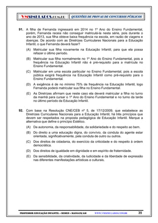 VMSIMULADOS.COM.BR
PROFESSOR EDUCAÇÃO INFANTIL – SEMED – MANAUS/AM WWW.VMSIMULADOS.COM.BR 35
91. A filha de Fernanda ingressará em 2014 no 1º Ano do Ensino Fundamental,
porém, Fernanda receia não conseguir matriculá-la nesta série, pois durante o
ano de 2013, sua filha obteve baixa frequência na escola, em razão de viagens e
doenças. De acordo com as Diretrizes Curriculares Nacionais para a Educação
Infantil, o que Fernanda deverá fazer?
(A) Matricular sua filha novamente na Educação Infantil, para que ela possa
refazer o último período.
(B) Matricular sua filha normalmente no 1º Ano do Ensino Fundamental, pois a
frequência na Educação Infantil não é pré-requisito para a matrícula no
Ensino Fundamental.
(C) Matricular em uma escola particular no Ensino Fundamental, pois a escola
pública exigirá frequência na Educação Infantil como pré-requisito para o
Ensino Fundamental.
(D) A exigência é de no mínimo 75% de frequência na Educação Infantil, logo
Fernanda poderá matricular sua filha no Ensino Fundamental.
(E) As Diretrizes afirmam que neste caso ela deverá matricular a filha no turno
da manhã para cursar o 1º Ano do Ensino Fundamental e no turno da tarde
no último período da Educação Infantil.
92. Com base na Resolução CNE/CEB nº 5, de 17/12/2009, que estabelece as
Diretrizes Curriculares Nacionais para a Educação Infantil, há três princípios que
devem ser respeitados na proposta pedagógica de Educação Infantil. Marque a
alternativa que define o princípio Estético.
(A) Da autonomia, da responsabilidade, da solidariedade e do respeito ao bem.
(B) Do direito a uma educação digna, do convívio, da conduta do agente estar
orientada, significativamente, pela conduta de outro ou outros.
(C) Dos direitos de cidadania, do exercício da criticidade e do respeito à ordem
democrática.
(D) Dos direitos de igualdade em dignidade e em espírito de fraternidade.
(E) Da sensibilidade, da criatividade, da ludicidade e da liberdade de expressão
nas diferentes manifestações artísticas e culturais.
 