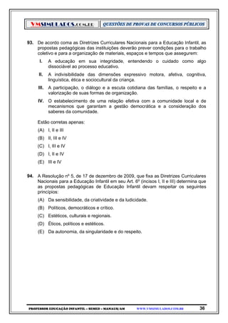 VMSIMULADOS.COM.BR
PROFESSOR EDUCAÇÃO INFANTIL – SEMED – MANAUS/AM WWW.VMSIMULADOS.COM.BR 36
93. De acordo coma as Diretrizes Curriculares Nacionais para a Educação Infantil, as
propostas pedagógicas das instituições deverão prever condições para o trabalho
coletivo e para a organização de materiais, espaços e tempos que assegurem:
I. A educação em sua integridade, entendendo o cuidado como algo
dissociável ao processo educativo.
II. A indivisibilidade das dimensões expressivo motora, afetiva, cognitiva,
linguística, ética e sociocultural da criança.
III. A participação, o diálogo e a escuta cotidiana das famílias, o respeito e a
valorização de suas formas de organização.
IV. O estabelecimento de uma relação efetiva com a comunidade local e de
mecanismos que garantam a gestão democrática e a consideração dos
saberes da comunidade.
Estão corretas apenas:
(A) I, II e III
(B) II, III e IV
(C) I, III e IV
(D) I, II e IV
(E) III e IV
94. A Resolução nº 5, de 17 de dezembro de 2009, que fixa as Diretrizes Curriculares
Nacionais para a Educação Infantil em seu Art. 6º (incisos I, II e III) determina que
as propostas pedagógicas de Educação Infantil devam respeitar os seguintes
princípios:
(A) Da sensibilidade, da criatividade e da ludicidade.
(B) Políticos, democráticos e crítico.
(C) Estéticos, culturais e regionais.
(D) Éticos, políticos e estéticos.
(E) Da autonomia, da singularidade e do respeito.
 