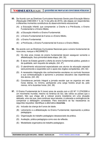 VMSIMULADOS.COM.BR
PROFESSOR EDUCAÇÃO INFANTIL – SEMED – MANAUS/AM WWW.VMSIMULADOS.COM.BR 37
95. De Acordo com as Diretrizes Curriculares Nacionais Gerais para Educação Básica
(Resolução CNE/CEB n° 4, de 13 de julho de 2010), são etapas cor respondentes
a diferentes momentos constitutivos do desenvolvimento educacional:
(A) a Educação Infantil, que compreende: a Creche e a Pré-Escola, o Ensino
Fundamental e o Ensino Médio.
(B) a Educação Infantil e o Ensino Fundamental.
(C) o Ensino Fundamental de 9 anos e o Ensino Médio.
(D) o Ensino Fundamental.
(E) a Pré-Escola, o Ensino Fundamental de 9 anos e o Ensino Médio.
96. De acordo com as Diretrizes Curriculares Nacionais para o ensino fundamental de
nove anos, marque o INCORRETO.
(A) Os dois anos iniciais do ensino fundamental devem assegurar somente a
alfabetização, foco primordial desta etapa. (Art. 30)
(B) É dever do Estado garantir a oferta do ensino fundamental público, gratuito e
de qualidade, sem requisito de seleção. (Art. 4º)
(C) O atendimento educacional especializado aos alunos da educação especial
será promovido e expandido com o apoio dos órgãos competentes. (Art. 42)
(D) A necessária integração dos conhecimentos escolares no currículo favorece
a sua contextualização e aproxima o processo educativo das experiências
dos alunos. (Art. 24)
(E) Considera-se período integral a jornada escolar que se organiza em sete
horas diárias, no mínimo, perfazendo uma carga horária anual de, pelo
menos, mil e duzentas horas. (Art. 36)
97. O Ensino Fundamental de 9 (nove) anos de acordo com a LEI Nº 11.274/2006 é
um movimento mundial, mesmo na América do Sul, são vários os países que o
adotam, fato que chega até a colocar jovens brasileiros em uma situação
delicada, uma vez que, para continuar seus estudos, é colocada a contingência de
compensar a defasagem constatada. Para executá-lo se faz necessários os
seguintes requisitos: Identifique a alternativa incorreta.
(A) Inclusão da criança de 6 anos de idade.
(B) Letramento e a alfabetização no Ensino Fundamental, repensando a prática
pedagógica.
(C) Organização do trabalho pedagógico desassociado da prática.
(D) Avaliação, prática pedagógica como eixo de reflexão.
(E) Modalidade organizativa do trabalho pedagógico.
 