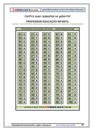 VMSIMULADOS.COM.BR
PROFESSOR EDUCAÇÃO INFANTIL – SEMED – MANAUS/AM WWW.VMSIMULADOS.COM.BR 39
Confira suas respostas no gabarito!
PROFESSOR EDUCAÇÃO INFANTIL
SEMED - SECRETARIA MUNICIPAL DE EDUCAÇÃO DA CIDADE DE MANAUS/AM
PROFESSOR EDUCAÇÃO INFANTIL – SEMED/MANAUS/AM
01 E 21 A 41 E 61 B 81 E
02 A 22 C 42 B 62 A 82 B
03 E 23 B 43 A 63 B 83 C
04 A 24 D 44 A 64 D 84 B
05 A 25 D 45 C 65 B 85 A
06 A 26 B 46 C 66 B 86 E
07 C 27 C 47 B 67 A 87 D
08 C 28 A 48 B 68 E 88 E
09 D 29 E 49 D 69 D 89 E
10 C 30 C 50 A 70 E 90 D
11 B 31 B 51 E 71 D 91 B
12 B 32 E 52 D 72 C 92 E
13 B 33 A 53 A 73 C 93 E
14 D 34 A 54 C 74 A 94 D
15 D 35 D 55 B 75 E 95 A
16 E 36 D 56 C 76 C 96 A
17 E 37 C 57 B 77 B 97 C
18 C 38 E 58 C 78 C 98 B
19 A 39 D 59 D 79 D 99 C
20 A 40 B 60 D 80 E 100 A
ACESSE O SITE: WWW.VMSIMULADOS.COM.BR
 