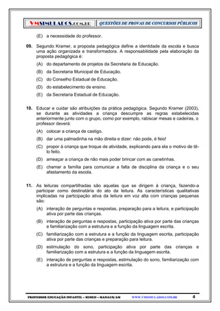 VMSIMULADOS.COM.BR
PROFESSOR EDUCAÇÃO INFANTIL – SEMED – MANAUS/AM WWW.VMSIMULADOS.COM.BR 4
(E) a necessidade do professor.
09. Segundo Kramer, a proposta pedagógica define a identidade da escola e busca
uma ação organizada e transformadora. A responsabilidade pela elaboração da
proposta pedagógica é:
(A) do departamento de projetos da Secretaria de Educação.
(B) da Secretaria Municipal de Educação.
(C) do Conselho Estadual de Educação.
(D) do estabelecimento de ensino.
(E) da Secretaria Estadual de Educação.
10. Educar e cuidar são atribuições da prática pedagógica. Segundo Kramer (2003),
se durante as atividades a criança descumpre as regras estabelecidas
anteriormente junto com o grupo, como por exemplo, rabiscar mesas e cadeiras, o
professor deverá:
(A) colocar a criança de castigo.
(B) dar uma palmadinha na mão direita e dizer: não pode, é feio!
(C) propor à criança que troque de atividade, explicando para ela o motivo de tê-
lo feito.
(D) ameaçar a criança de não mais poder brincar com as canetinhas.
(E) chamar a família para comunicar a falta de disciplina da criança e o seu
afastamento da escola.
11. As leituras compartilhadas são aquelas que se dirigem à criança, fazendo-a
participar como destinatária do ato da leitura. As características qualitativas
implicadas na participação ativa da leitura em voz alta com crianças pequenas
são:
(A) interação de perguntas e respostas, preparação para a leitura, e participação
ativa por parte das crianças.
(B) interação de perguntas e respostas, participação ativa por parte das crianças
e familiarização com a estrutura e a função da linguagem escrita.
(C) familiarização com a estrutura e a função da linguagem escrita, participação
ativa por parte das crianças e preparação para leitura.
(D) estimulação do sono, participação ativa por parte das crianças e
familiarização com a estrutura e a função da linguagem escrita.
(E) interação de perguntas e respostas, estimulação do sono, familiarização com
a estrutura e a função da linguagem escrita.
 
