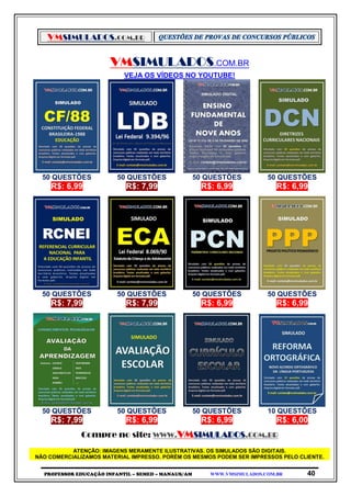 VMSIMULADOS.COM.BR
PROFESSOR EDUCAÇÃO INFANTIL – SEMED – MANAUS/AM WWW.VMSIMULADOS.COM.BR 40
VMSIMULADOS.COM.BR
VEJA OS VÍDEOS NO YOUTUBE!
50 QUESTÕES 50 QUESTÕES 50 QUESTÕES 50 QUESTÕES
R$: 6,99 R$: 7,99 R$: 6,99 R$: 6,99
50 QUESTÕES 50 QUESTÕES 50 QUESTÕES 50 QUESTÕES
R$: 7,99 R$: 7,99 R$: 6,99 R$: 6,99
50 QUESTÕES 50 QUESTÕES 50 QUESTÕES 10 QUESTÕES
R$: 7,99 R$: 6,99 R$: 6,99 R$: 6,00
Compre no site: WWW.VMSIMULADOS.COM.BR
ATENÇÃO: IMAGENS MERAMENTE ILUSTRATIVAS. OS SIMULADOS SÃO DIGITAIS.
NÃO COMERCIALIZAMOS MATERIAL IMPRESSO. PORÉM OS MESMOS PODEM SER IMPRESSOS PELO CLIENTE.
 