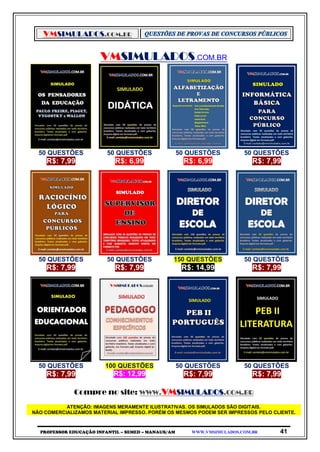 VMSIMULADOS.COM.BR
PROFESSOR EDUCAÇÃO INFANTIL – SEMED – MANAUS/AM WWW.VMSIMULADOS.COM.BR 41
VMSIMULADOS.COM.BR
50 QUESTÕES 50 QUESTÕES 50 QUESTÕES 50 QUESTÕES
R$: 7,99 R$: 6,99 R$: 6,99 R$: 7,99
50 QUESTÕES 50 QUESTÕES 150 QUESTÕES 50 QUESTÕES
R$: 7,99 R$: 7,99 R$: 14,99 R$: 7,99
50 QUESTÕES 100 QUESTÕES 50 QUESTÕES 50 QUESTÕES
R$: 7,99 R$: 12,99 R$: 7,99 R$: 7,99
Compre no site: WWW.VMSIMULADOS.COM.BR
ATENÇÃO: IMAGENS MERAMENTE ILUSTRATIVAS. OS SIMULADOS SÃO DIGITAIS.
NÃO COMERCIALIZAMOS MATERIAL IMPRESSO. PORÉM OS MESMOS PODEM SER IMPRESSOS PELO CLIENTE.
 