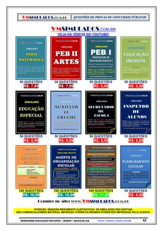 VMSIMULADOS.COM.BR
PROFESSOR EDUCAÇÃO INFANTIL – SEMED – MANAUS/AM WWW.VMSIMULADOS.COM.BR 42
VMSIMULADOS.COM.BR
VEJA OS VÍDEOS NO YOUTUBE!
50 QUESTÕES 50 QUESTÕES 50 QUESTÕES 50 QUESTÕES
R$: 7,99 R$: 7,99 R$: 6,99 R$: 6,99
50 QUESTÕES 50 QUESTÕES 50 QUESTÕES 50 QUESTÕES
R$: 6,99 R$: 6,99 R$: 6,99 R$: 6,99
100 QUESTÕES 100 QUESTÕES 100 QUESTÕES 50 QUESTÕES
R$: 10,99 R$: 10,99 R$: 11,99 R$: 6,99
Compre no site: WWW.VMSIMULADOS.COM.BR
ATENÇÃO: IMAGENS MERAMENTE ILUSTRATIVAS. OS SIMULADOS SÃO DIGITAIS.
NÃO COMERCIALIZAMOS MATERIAL IMPRESSO. PORÉM OS MESMOS PODEM SER IMPRESSOS PELO CLIENTE.
 