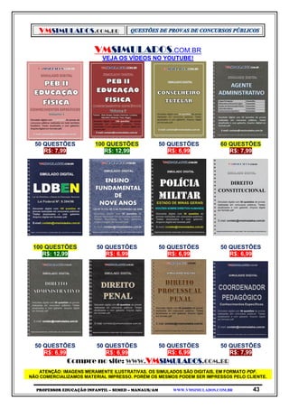 VMSIMULADOS.COM.BR
PROFESSOR EDUCAÇÃO INFANTIL – SEMED – MANAUS/AM WWW.VMSIMULADOS.COM.BR 43
VMSIMULADOS.COM.BR
VEJA OS VÍDEOS NO YOUTUBE!
50 QUESTÕES 100 QUESTÕES 50 QUESTÕES 60 QUESTÕES
R$: 7,99 R$: 12,99 R$: 6,99 R$: 7,99
100 QUESTÕES 50 QUESTÕES 50 QUESTÕES 50 QUESTÕES
R$: 12,99 R$: 6,99 R$: 6,99 R$: 6,99
50 QUESTÕES 50 QUESTÕES 50 QUESTÕES 50 QUESTÕES
R$: 6,99 R$: 6,99 R$: 6,99 R$: 7,99
Compre no site: WWW.VMSIMULADOS.COM.BR
ATENÇÃO: IMAGENS MERAMENTE ILUSTRATIVAS. OS SIMULADOS SÃO DIGITAIS, EM FORMATO PDF.
NÃO COMERCIALIZAMOS MATERIAL IMPRESSO. PORÉM OS MESMOS PODEM SER IMPRESSOS PELO CLIENTE.
 
