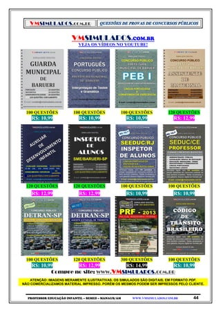 VMSIMULADOS.COM.BR
PROFESSOR EDUCAÇÃO INFANTIL – SEMED – MANAUS/AM WWW.VMSIMULADOS.COM.BR 44
VMSIMULADOS.COM.BR
VEJA OS VÍDEOS NO YOUTUBE!
100 QUESTÕES 100 QUESTÕES 100 QUESTÕES 120 QUESTÕES
R$: 10,99 R$: 10,99 R$: 10,99 R$: 12,99
120 QUESTÕES 120 QUESTÕES 100 QUESTÕES 100 QUESTÕES
R$: 12,99 R$: 12,99 R$: 10,99 R$: 10,99
100 QUESTÕES 120 QUESTÕES 300 QUESTÕES 100 QUESTÕES
R$: 10,99 R$: 12,99 R$: 14,99 R$: 10,99
Compre no site: WWW.VMSIMULADOS.COM.BR
ATENÇÃO: IMAGENS MERAMENTE ILUSTRATIVAS. OS SIMULADOS SÃO DIGITAIS, EM FORMATO PDF.
NÃO COMERCIALIZAMOS MATERIAL IMPRESSO. PORÉM OS MESMOS PODEM SER IMPRESSOS PELO CLIENTE.
 