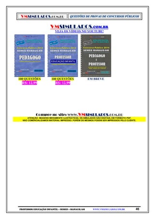 VMSIMULADOS.COM.BR
PROFESSOR EDUCAÇÃO INFANTIL – SEMED – MANAUS/AM WWW.VMSIMULADOS.COM.BR 46
VMSIMULADOS.COM.BR
VEJA OS VÍDEOS NO YOUTUBE!
100 QUESTÕES 100 QUESTÕES EM BREVE
R$: 12,99 R$: 12,99
Compre no site: WWW.VMSIMULADOS.COM.BR
ATENÇÃO: IMAGENS MERAMENTE ILUSTRATIVAS. OS SIMULADOS SÃO DIGITAIS, EM FORMATO PDF.
NÃO COMERCIALIZAMOS MATERIAL IMPRESSO. PORÉM OS MESMOS PODEM SER IMPRESSOS PELO CLIENTE.
 