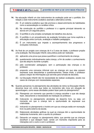 VMSIMULADOS.COM.BR
PROFESSOR EDUCAÇÃO INFANTIL – SEMED – MANAUS/AM WWW.VMSIMULADOS.COM.BR 6
14. Na educação infantil um dos instrumentos de avaliação pode ser o portfólio. Em
relação a este instrumento avaliativo assinale a alternativa correta.
(A) É um sistema avaliativo que não promove o desenvolvimento de habilidades
como a autoavaliação e a análise crítica.
(B) Na construção do portfólio o professor é o agente principal deixando os
alunos em um segundo plano.
(C) O portfólio é uma simples compilação de trabalhos dos alunos.
(D) O portfólio é um procedimento da avaliação formativa que torna explícita a
articulação entre currículo, avaliação e trabalho pedagógico.
(E) É um instrumento que impede o acompanhamento dos progressos e
evoluções individuais.
15. Ao final de um projeto com crianças de 4 e 5 anos de idade, o professor propõe
uma avaliação. Na Educação Infantil, esta prática pode ser realizada:
(A) aplicando uma prova que possa quantificar o conhecimento da criança.
(B) questionando individualmente cada criança, a fim de avaliar o conhecimento
que ela adquiriu durante o projeto.
(C) pelo coordenador pedagógico, sem a participação das crianças e do
professor.
(D) propondo uma conversa informal com as crianças em que elas possam
expressar suas descobertas e questionamentos. Desse modo, o professor
passa a dispor de informações que servirão para tomada de decisões.
(E) na Educação Infantil não há necessidade de realizar avaliações, exceto nos
casos de crianças com necessidades especiais.
16. Quando pensamos no planejamento das atividades de rotina na Educação Infantil,
devemos levar em conta que todos os momentos são ricos em situação de
aprendizagem, como essas atividades podem fazer parte do planejamento?
(A) Planejando um momento que permita à criança escolher o que ela deseja
fazer, descartando a necessidade da mediação do professor.
(B) Colocando no planejamento atividades de desenho livre, ou seja, um
momento em que a criança tem a oportunidade de expressar sua
criatividade.
(C) Indicando no planejamento o horário em que as crianças estão em recreação
livre na parte externa da escola.
(D) Elaborando atividades gráficas na qual as crianças têm a oportunidade de
realizá-las livremente, sem o auxílio do professor.
(E) Deixando um espaço no planejamento diário, que permita que as crianças
escolham o que desejam fazer, sendo um momento importante para as
interações com o outro e com o professor.
 