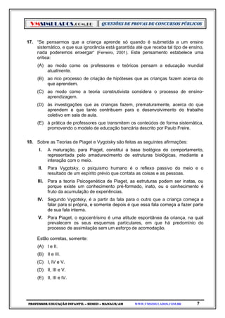 VMSIMULADOS.COM.BR
PROFESSOR EDUCAÇÃO INFANTIL – SEMED – MANAUS/AM WWW.VMSIMULADOS.COM.BR 7
17. “Se pensarmos que a criança aprende só quando é submetida a um ensino
sistemático, e que sua ignorância está garantida até que receba tal tipo de ensino,
nada poderemos enxergar” (Ferreiro, 2001). Este pensamento estabelece uma
crítica:
(A) ao modo como os professores e teóricos pensam a educação mundial
atualmente.
(B) ao rico processo de criação de hipóteses que as crianças fazem acerca do
que aprendem.
(C) ao modo como a teoria construtivista considera o processo de ensino-
aprendizagem.
(D) às investigações que as crianças fazem, prematuramente, acerca do que
aprendem e que tanto contribuem para o desenvolvimento do trabalho
coletivo em sala de aula.
(E) à prática de professores que transmitem os conteúdos de forma sistemática,
promovendo o modelo de educação bancária descrito por Paulo Freire.
18. Sobre as Teorias de Piaget e Vygotsky são feitas as seguintes afirmações:
I. A maturação, para Piaget, constitui a base biológica do comportamento,
representada pelo amadurecimento de estruturas biológicas, mediante a
interação com o meio.
II. Para Vygotsky, o psiquismo humano é o reflexo passivo do meio e o
resultado de um espírito prévio que contata as coisas e as pessoas.
III. Para a teoria Psicogenética de Piaget, as estruturas podem ser inatas, ou
porque existe um conhecimento pré-formado, inato, ou o conhecimento é
fruto da acumulação de experiências.
IV. Segundo Vygotsky, é a partir da fala para o outro que a criança começa a
falar para si própria, e somente depois é que essa fala começa a fazer parte
de sua fala interna.
V. Para Piaget, o egocentrismo é uma atitude espontânea da criança, na qual
prevalecem os seus esquemas particulares, em que há predomínio do
processo de assimilação sem um esforço de acomodação.
Estão corretas, somente:
(A) I e II.
(B) II e III.
(C) I, IV e V.
(D) II, III e V.
(E) II, III e IV.
 