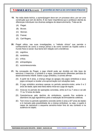 VMSIMULADOS.COM.BR
PROFESSOR EDUCAÇÃO INFANTIL – SEMED – MANAUS/AM WWW.VMSIMULADOS.COM.BR 8
19. Na visão deste teórico, a aprendizagem deve ser um processo ativo, por ser uma
construção que vem de dentro. É de maior importância que o professor atenda às
diferenças individuais nos diversos estágios de desenvolvimento. Trata-se de:
(A) Piaget.
(B) Bruner.
(C) Skinner.
(D) Freinet.
(E) Carl Rogers.
20. Piaget utiliza, nas suas investigações, o “método clínico” que permite o
conhecimento de como a criança pensa e de como constrói as noções sobre o
mundo físico e social. Sua teoria tem relação com a tendência:
(A) cognitiva.
(B) romântica.
(C) crítica.
(D) antropológica.
(E) sociointeracionista.
21. Na concepção de Piaget, o jogo infantil pode ser dividido em três tipos de
estrutura: o exercício, o símbolo e a regra, caracterizando diferentes períodos do
desenvolvimento infantil. Sobre o jogo simbólico, é correto afirmar:
(A) A partir de 4 anos, a criança chega ao apogeu dos jogos simbólicos e seus
jogos começam a revelar uma aproximação com situações reais.
(B) O jogo simbólico acontece apenas no período sensório-motor, entre 0 e 2
anos de idade; após esta faixa etária inicia-se o jogo de regras.
(C) Inicia-se no período de operações concretas, entre os 6 ou 7 anos e vai até
11 ou 12 anos de idade.
(D) Caracteriza-se pelo declínio do simbolismo, quando fica evidente o
abandono do jogo egocêntrico para a realização de brincadeiras coletivas.
(E) Tem início no período operatório concreto (entre 2 anos a 6/7 anos de idade)
e é marcado pela possibilidade de a criança simbolizar, ou seja, o sujeito é
capaz de reproduzir o esquema sensório-motor fora do seu contexto e na
ausência do objeto.
 