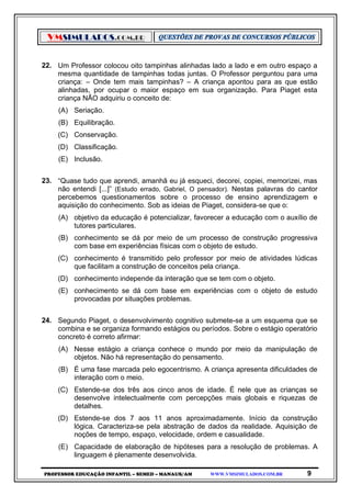 VMSIMULADOS.COM.BR
PROFESSOR EDUCAÇÃO INFANTIL – SEMED – MANAUS/AM WWW.VMSIMULADOS.COM.BR 9
22. Um Professor colocou oito tampinhas alinhadas lado a lado e em outro espaço a
mesma quantidade de tampinhas todas juntas. O Professor perguntou para uma
criança: – Onde tem mais tampinhas? – A criança apontou para as que estão
alinhadas, por ocupar o maior espaço em sua organização. Para Piaget esta
criança NÃO adquiriu o conceito de:
(A) Seriação.
(B) Equilibração.
(C) Conservação.
(D) Classificação.
(E) Inclusão.
23. “Quase tudo que aprendi, amanhã eu já esqueci, decorei, copiei, memorizei, mas
não entendi [...]” (Estudo errado, Gabriel, O pensador). Nestas palavras do cantor
percebemos questionamentos sobre o processo de ensino aprendizagem e
aquisição do conhecimento. Sob as ideias de Piaget, considera-se que o:
(A) objetivo da educação é potencializar, favorecer a educação com o auxílio de
tutores particulares.
(B) conhecimento se dá por meio de um processo de construção progressiva
com base em experiências físicas com o objeto de estudo.
(C) conhecimento é transmitido pelo professor por meio de atividades lúdicas
que facilitam a construção de conceitos pela criança.
(D) conhecimento independe da interação que se tem com o objeto.
(E) conhecimento se dá com base em experiências com o objeto de estudo
provocadas por situações problemas.
24. Segundo Piaget, o desenvolvimento cognitivo submete-se a um esquema que se
combina e se organiza formando estágios ou períodos. Sobre o estágio operatório
concreto é correto afirmar:
(A) Nesse estágio a criança conhece o mundo por meio da manipulação de
objetos. Não há representação do pensamento.
(B) É uma fase marcada pelo egocentrismo. A criança apresenta dificuldades de
interação com o meio.
(C) Estende-se dos três aos cinco anos de idade. É nele que as crianças se
desenvolve intelectualmente com percepções mais globais e riquezas de
detalhes.
(D) Estende-se dos 7 aos 11 anos aproximadamente. Início da construção
lógica. Caracteriza-se pela abstração de dados da realidade. Aquisição de
noções de tempo, espaço, velocidade, ordem e casualidade.
(E) Capacidade de elaboração de hipóteses para a resolução de problemas. A
linguagem é plenamente desenvolvida.
 
