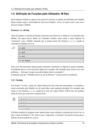 1.3 Definição de funções pelo utilizador: M files
Matlab: Ferramenta de simulação computacional e cálculo numérico 14
1.3 Definição de Funções pelo Utilizador: M files
Seria bastante limitado se apenas fosse possível executar as funções pré-definidas pelo Matlab.
Quase sempre surge a necessidade de criar novas funções. Vai-se ver agora como é que isso é
possível usando o Matlab.
Ficheiros *.m - M Files
Antes de explicar o conceito de função comecemos por descrever os ficheiros *.m utilizados pelo
Matlab. Até agora tem-se falado em comandos isolados como sendo a única hipótese de
“comunicar” com o Matlab. Supondo que se deseja somar três números x, y e z, usando os
comandos do Matlab, ter-se-ia:
>> x=2
>> y=3
>> z=1
>> c= x+y+z
Neste caso são necessários apenas quatro comandos e facilmente se digitam os quatro comandos.
O problema põe-se se for necessário digitar por exemplo 100 comandos para resolver um certo
problema … Será que é sempre necessário digitar todos os comandos ?
Certamente que não. O Matlab recorre ao uso de ficheiros *.m para resolver o problema.
1.3.1 Scripts
Um ficheiro *.m não é senão um vulgar ficheiro de texto onde são armazenados os comandos a
serem executados pelo Matlab, um em cada linha e pela sequência desejada. Por exemplo, para
somar os tais números x, y e z, poder-se-ia criar um vulgar ficheiro ASCII com um qualquer
editor de texto que contivesse o seguinte texto.
! x = 2
y = 3
z = 1
c = x+y+z
O ficheiro poderia ter qualquer nome apenas tendo como restrição a extensão que teria de ser .m
(daí o nome de ficheiros *.m). Note-se que é importante a extensão!! Um possível nome para o
ficheiro de texto poderia ser soma.m.
 