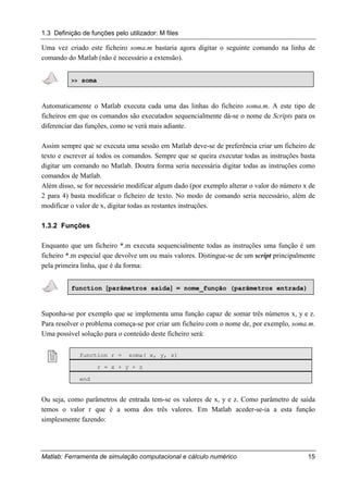 1.3 Definição de funções pelo utilizador: M files
Matlab: Ferramenta de simulação computacional e cálculo numérico 15
Uma vez criado este ficheiro soma.m bastaria agora digitar o seguinte comando na linha de
comando do Matlab (não é necessário a extensão).
>> soma
Automaticamente o Matlab executa cada uma das linhas do ficheiro soma.m. A este tipo de
ficheiros em que os comandos são executados sequencialmente dá-se o nome de Scripts para os
diferenciar das funções, como se verá mais adiante.
Assim sempre que se executa uma sessão em Matlab deve-se de preferência criar um ficheiro de
texto e escrever aí todos os comandos. Sempre que se queira executar todas as instruções basta
digitar um comando no Matlab. Doutra forma seria necessária digitar todas as instruções como
comandos de Matlab.
Além disso, se for necessário modificar algum dado (por exemplo alterar o valor do número x de
2 para 4) basta modificar o ficheiro de texto. No modo de comando seria necessário, além de
modificar o valor de x, digitar todas as restantes instruções.
1.3.2 Funções
Enquanto que um ficheiro *.m executa sequencialmente todas as instruções uma função é um
ficheiro *.m especial que devolve um ou mais valores. Distingue-se de um script principalmente
pela primeira linha, que é da forma:
function [[[[parâmetros saída]]]] = nome_função (parâmetros entrada)
Suponha-se por exemplo que se implementa uma função capaz de somar três números x, y e z.
Para resolver o problema começa-se por criar um ficheiro com o nome de, por exemplo, soma.m.
Uma possível solução para o conteúdo deste ficheiro será:
! function r = soma( x, y, z)
r = x + y + z
end
Ou seja, como parâmetros de entrada tem-se os valores de x, y e z. Como parâmetro de saída
temos o valor r que é a soma dos três valores. Em Matlab aceder-se-ia a esta função
simplesmente fazendo:
 