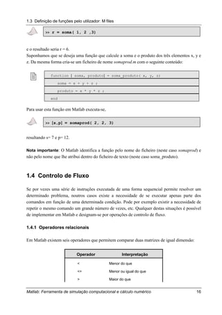 1.3 Definição de funções pelo utilizador: M files
Matlab: Ferramenta de simulação computacional e cálculo numérico 16
>> r = soma( 1, 2 ,3)
e o resultado seria r = 6.
Suponhamos que se deseja uma função que calcule a soma e o produto dos três elementos x, y e
z. Da mesma forma cria-se um ficheiro de nome somaprod.m com o seguinte conteúdo:
! function [ soma, produto] = soma_produto( x, y, z)
soma = x + y + z ;
produto = x * y * z ;
end
Para usar esta função em Matlab executa-se,
>> [[[[s,p]]]] = somaprod( 2, 2, 3)
resultando s= 7 e p= 12.
Nota importante: O Matlab identifica a função pelo nome do ficheiro (neste caso somaprod) e
não pelo nome que lhe atribui dentro do ficheiro de texto (neste caso soma_produto).
1.4 Controlo de Fluxo
Se por vezes uma série de instruções executada de uma forma sequencial permite resolver um
determinado problema, noutros casos existe a necessidade de se executar apenas parte dos
comandos em função de uma determinada condição. Pode por exemplo existir a necessidade de
repetir o mesmo comando um grande número de vezes, etc. Qualquer destas situações é possível
de implementar em Matlab e designam-se por operações de controlo de fluxo.
1.4.1 Operadores relacionais
Em Matlab existem seis operadores que permitem comparar duas matrizes de igual dimensão:
Operador Interpretação
< Menor do que
<= Menor ou igual do que
> Maior do que
 