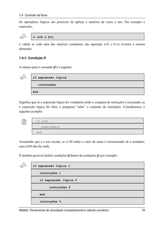 1.4 Controlo de fluxo
Matlab: Ferramenta de simulação computacional e cálculo numérico 18
Os operadores lógicos são possíveis de aplicar a matrizes de zeros e uns. Por exemplo a
expressão,
>> a<b & b<c
é válida se cada uma das matrizes resultantes (da operação a<b e b<c) tiverem a mesma
dimensão.
1.4.3 Condição If
A sintaxe para o comando if é a seguinte:
if expressão lógica
instruções
end
Significa que se a expressão lógica for verdadeira então o conjunto de instruções é executado; se
a expressão lógica for falsa o programa “salta” o conjunto de instruções. Consideremos o
seguinte exemplo:
! if a<50
soma=soma+a
end
Assumindo que a é um escalar, se a<50 então o valor da soma é incrementado de a unidades;
caso a≥50 não faz nada.
É também possível definir condições if dentro de condições if, por exemplo:
if expressão lógica 1
instruções 1
if expressão lógica 2
instruções 2
end
instruções 3
 