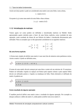1.1 Tipos de dados fundamentais
Matlab: Ferramenta de simulação computacional e cálculo numérico 2
Assim um único ponto x pode ser considerado uma matriz com uma linha e uma coluna,
x - matriz (1x1)
Um ponto (x,y) como uma matriz de uma linha e duas colunas.
[ x, y] - matriz (1x2)
1.1.2 Inicialização de matrizes
Vamos agora ver como podem ser definidas e inicializadas matrizes no Matlab. Serão
apresentados quatro métodos para o fazer: de uma forma explicita, como resultado de uma
operação, como resultado da leitura de um ficheiro de dados e introduzida directamente pelo
utilizador. Para os exemplos que se irão apresentar consideram-se as seguintes matrizes:






=
654
321
A










−−
−−
−−
=
65
43
21
B
De uma forma explícita
A forma mais simples de definir uma matriz é usar uma lista de números entre parênteses rectos.
Assim a matriz A pode ser definida como,
>> A = [ 1 2 3 ; 4 5 6 ]
O nome de uma matriz deverá começar por uma letra e conter até um máximo de 19 caracteres.
Podem ser utilizadas virgulas ou espaços em branco para separar colunas e para separar linhas
devem ser utilizados pontos e vírgulas ou mudanças de linha. Outra alternativa à definição da
matriz A poderia ser:
>> A = [ 1,2,3
4,5,6]
Como resultado de alguma operação
É também possível definir uma matriz como o resultado de alguma operação. Por exemplo se
desejar conhecer o dobro da matriz A, então pode-se definir uma nova matriz C.
 