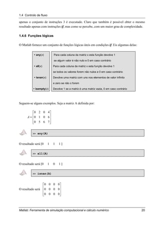1.4 Controlo de fluxo
Matlab: Ferramenta de simulação computacional e cálculo numérico 20
apenas o conjunto de instruções 3 é executado. Claro que também é possível obter o mesmo
resultado apenas com instruções if, mas como se percebe, com um maior grau de complexidade.
1.4.6 Funções lógicas
O Matlab fornece um conjunto de funções lógicas úteis em condições if. Eis algumas delas:
" any(x) Para cada coluna da matriz x esta função devolve 1
se algum valor é não nulo e 0 em caso contrário
" all(x) Para cada coluna da matriz x esta função devolve 1
se todos os valores forem não nulos e 0 em caso contrário
" isnan(x) Devolve uma matriz com uns nos elementos de valor infinito
e zero se não o forem
" isempty(x) Devolve 1 se a matriz é uma matriz vazia, 0 em caso contrário
Seguem-se alguns exemplos. Seja a matriz A definida por:










=
7650
6010
4020
A
>> any(A)
O resultado será [0 1 1 1 ]
>> all(A)
O resultado será [0 1 0 1 ]
>> isnan(A)
O resultado será










0000
0000
0000
 