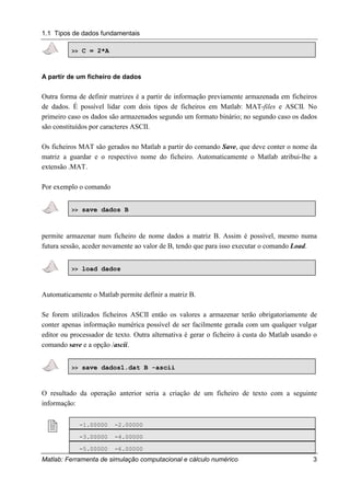 1.1 Tipos de dados fundamentais
Matlab: Ferramenta de simulação computacional e cálculo numérico 3
>> C = 2*A
A partir de um ficheiro de dados
Outra forma de definir matrizes é a partir de informação previamente armazenada em ficheiros
de dados. É possível lidar com dois tipos de ficheiros em Matlab: MAT-files e ASCII. No
primeiro caso os dados são armazenados segundo um formato binário; no segundo caso os dados
são constituídos por caracteres ASCII.
Os ficheiros MAT são gerados no Matlab a partir do comando Save, que deve conter o nome da
matriz a guardar e o respectivo nome do ficheiro. Automaticamente o Matlab atribui-lhe a
extensão .MAT.
Por exemplo o comando
>> save dados B
permite armazenar num ficheiro de nome dados a matriz B. Assim é possível, mesmo numa
futura sessão, aceder novamente ao valor de B, tendo que para isso executar o comando Load.
>> load dados
Automaticamente o Matlab permite definir a matriz B.
Se forem utilizados ficheiros ASCII então os valores a armazenar terão obrigatoriamente de
conter apenas informação numérica possível de ser facilmente gerada com um qualquer vulgar
editor ou processador de texto. Outra alternativa é gerar o ficheiro à custa do Matlab usando o
comando save e a opção /ascii.
>> save dados1.dat B -ascii
O resultado da operação anterior seria a criação de um ficheiro de texto com a seguinte
informação:
! -1.00000 -2.00000
-3.00000 -4.00000
-5.00000 -6.00000
 