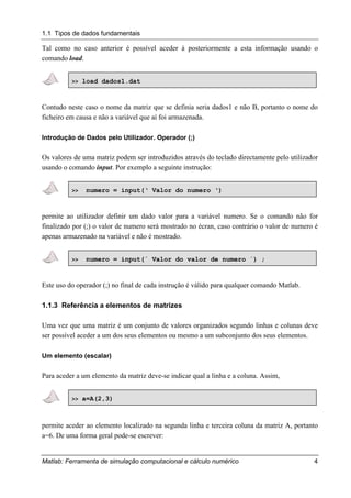 1.1 Tipos de dados fundamentais
Matlab: Ferramenta de simulação computacional e cálculo numérico 4
Tal como no caso anterior é possível aceder à posteriormente a esta informação usando o
comando load.
>> load dados1.dat
Contudo neste caso o nome da matriz que se definia seria dados1 e não B, portanto o nome do
ficheiro em causa e não a variável que aí foi armazenada.
Introdução de Dados pelo Utilizador. Operador (;)
Os valores de uma matriz podem ser introduzidos através do teclado directamente pelo utilizador
usando o comando input. Por exemplo a seguinte instrução:
>> numero = input(‘ Valor do numero ‘)
permite ao utilizador definir um dado valor para a variável numero. Se o comando não for
finalizado por (;) o valor de numero será mostrado no écran, caso contrário o valor de numero é
apenas armazenado na variável e não é mostrado.
>> numero = input(´ Valor do valor de numero ´) ;
Este uso do operador (;) no final de cada instrução é válido para qualquer comando Matlab.
1.1.3 Referência a elementos de matrizes
Uma vez que uma matriz é um conjunto de valores organizados segundo linhas e colunas deve
ser possível aceder a um dos seus elementos ou mesmo a um subconjunto dos seus elementos.
Um elemento (escalar)
Para aceder a um elemento da matriz deve-se indicar qual a linha e a coluna. Assim,
>> a=A(2,3)
permite aceder ao elemento localizado na segunda linha e terceira coluna da matriz A, portanto
a=6. De uma forma geral pode-se escrever:
 