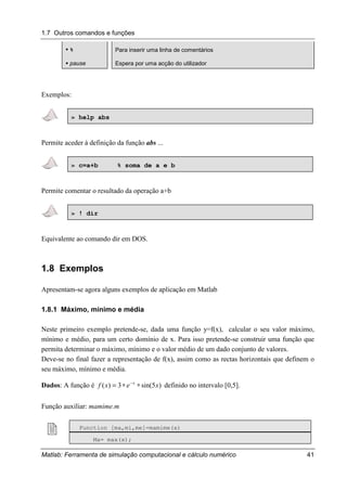 1.7 Outros comandos e funções
Matlab: Ferramenta de simulação computacional e cálculo numérico 41
"""" % Para inserir uma linha de comentários
"""" pause Espera por uma acção do utilizador
Exemplos:
» help abs
Permite aceder à definição da função abs ...
» c=a+b % soma de a e b
Permite comentar o resultado da operação a+b
» ! dir
Equivalente ao comando dir em DOS.
1.8 Exemplos
Apresentam-se agora alguns exemplos de aplicação em Matlab
1.8.1 Máximo, mínimo e média
Neste primeiro exemplo pretende-se, dada uma função y=f(x), calcular o seu valor máximo,
mínimo e médio, para um certo domínio de x. Para isso pretende-se construir uma função que
permita determinar o máximo, mínimo e o valor médio de um dado conjunto de valores.
Deve-se no final fazer a representação de f(x), assim como as rectas horizontais que definem o
seu máximo, mínimo e média.
Dados: A função é )5sin(3)( xexf x
∗∗= −
definido no intervalo [0,5].
Função auxiliar: mamime.m
! Function [ma,mi,me]=mamime(x)
Ma= max(x);
 