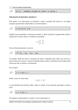 1.1 Tipos de dados fundamentais
Matlab: Ferramenta de simulação computacional e cálculo numérico 5
A(i,j) - elemento situado na linha i e coluna j
Subconjunto de elementos, operador (:)
Para aceder a um subconjunto de elementos é usado o operador dois pontos (:). Eis alguns
exemplos que permitem compreender o seu funcionamento:
>> C= A(1:2, 2:3)
Significa que se pretendem os elementos da matriz A, desde a primeira à segunda linha e desde a
segunda até à terceira coluna. O resultado seria portanto






=
65
32
C
De uma forma geral pode-se escrever:
A( imin : imax , jmin : jmax)
O resultado obtido são todos os elementos da matriz A definidos pelas linhas imin até imax e
pelas colunas jmin até jmax. É possível também aceder a todos os elementos de uma linha/coluna
mesmo que não se conheça a sua dimensão.
Por exemplo:
>> C = A(1:1,:)
define a matriz C como sendo
[ ]321=C
ou seja definidos pela primeira linha e todas as colunas. Uma expressão equivalente à anterior
seria:
>> C = A(1,:)
No seguinte exemplo define-se a matriz C como sendo igual à A.
 