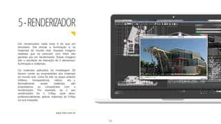 5-RENDERIZADOR
www.3dm.com.br
Um renderizador nada mais é do que um
simulador. Ele simula a iluminação e os
materiais do mundo real. Aquelas imagens
realistas que se parecem com fotos são
geradas por um renderizador. Essas imagens
são o resultado da interação de 2 elementos:
iluminação e materiais.
Os materiais aplicados na modelagem 3D
devem conter as propriedades dos materiais
do mundo real, como foi dito na etapa anterior
(reflexo, transparência, relevo, etc…).
Normalmente esses materiais são
proprietários ou compatíveis com o
renderizador. Por exemplo, se o seu
renderizador for o V-Ray, você deve,
preferencialmente, aplicar materiais do V-Ray
na sua maquete.
13
 