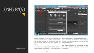 www.3dm.com.br
CONFIGURAÇÃO
Esse é o momento em que 80% das pessoas que
querem aprender a usar o V-Ray desistem. Mas
não se deixe intimidar, eu vou dar uma dica que
vai te colocar entre os 20% que seguem em
frente.
A interface de configuração do V-Ray é feia e
nada amigável. São mais de 170 parâmetros para
serem configurados, é muita coisa e ouso dizer
que é impossível dominar todos eles. Configurar
o V-Ray pode ser uma tarefa muito difícil. Mas
muito difícil mesmo!
Mas existe uma forma de configurá-lo em que
você não precisa orquestrar todos esses
parâmetros.
17
 
