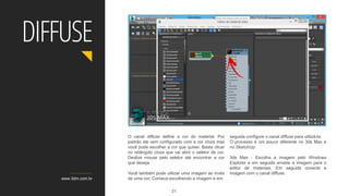 O canal diffuse define a cor do material. Por
padrão ele vem configurado com a cor cinza mas
você pode escolher a cor que quiser. Basta clicar
no retângulo cinza que vai abrir o seletor de cor.
Deslize mouse pelo seletor até encontrar a cor
que deseja.
Você também pode utilizar uma imagem ao invés
de uma cor. Comece escolhendo a imagem e em
seguida configure o canal diffuse para utilizá-la.
O processo é um pouco diferente no 3ds Max e
no SketchUp:
3ds Max - Escolha a imagem pelo Windows
Explorer e em seguida arraste a imagem para o
editor de materiais. Em seguida conecte a
imagem com o canal diffuse.
www.3dm.com.br
DIFFUSE
21
 