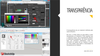 A transparência de um material é definida pelo
canal refraction.
De novo, o V-Ray utiliza cor para definir o quão
transparente um material é. Preto significa que
o material é opaco, não é transparente. Branco
é totalmente transparente. No canal refraction,
logo nos primeiros parâmetros você vai
encontrar um seletor de cor. Deslize o mouse
por esse seletor para definir a intensidade da
transparência do material.
www.3dm.com.br
TRANSPARÊNCIA
 