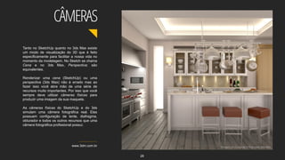 Tanto no SketchUp quanto no 3ds Max existe
um modo de visualização do 3D que é feito
especificamente para facilitar a nossa vida no
momento da modelagem. No Sketch se chama
Cena e no 3ds Max, Perspectiva; são
equivalentes.
Renderizar uma cena (SketchUp) ou uma
perspectiva (3ds Max) não é errado mas ao
fazer isso você abre mão de uma série de
recursos muito importantes. Por isso que você
sempre deve utilizar câmeras físicas para
produzir uma imagem da sua maquete.
As câmeras físicas do SketchUp e do 3ds
simulam uma câmera fotográfica real. Elas
possuem configuração de lente, diafragma,
obturador e todos os outros recursos que uma
câmera fotográfica profissional possui.
www.3dm.com.br Imagem do Curso de V-Ray para 3ds Max
CÂMERAS
26
 