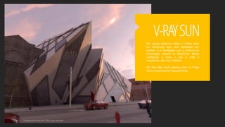 Em cenas externas utilize o V-Ray Sun.
No SketchUp isso vem habilitado por
padrão, e é interligado com o sistema de
iluminação natural do SketchUp. Basta
configurar a hora, o dia, o mês e
renderizar, não tem mistério.
No 3ds Max você precisa criar o V-Ray
Sun e posicioná-lo manualmente.
V-RAYSUN
Imagens do Curso de V-Ray para 3ds Max
 