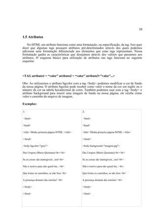 10
1.5 Atributos
No HTML um atributo funciona como uma formatação, ou especificação, da tag. Isso quer
dizer que algumas tags possuem atributos pré-determinados através dos quais podemos
adicionar uma formatação diferenciada aos elementos que estas tags representam. Nossa
formatação ganha as características que desejamos através dos valores que passamos aos
atributos. O esquema básico para utilização de atributos nas tags funciona no seguinte
esquema:
<TAG atributo1 = “valor” atributo2 = “valor” atributo3=”valor”...>
Obs: Ao utilizarmos o atributo bgcolor com a tag <body> podemos modificar a cor de fundo
da nossa página. O atributo bgcolor pode receber como valor o nome da cor em inglês ou o
número da cor na tabela hexadecimal de cores. Também podemos usar com a tag <body> o
atributo background para inserir uma imagem de fundo na nossa página, ele recebe como
valor o caminho do arquivo de imagem.
Exemplos:
1-
<html>
<head>
<title> Minha primeira página HTML </title>
</head>
<body bgcolor="grey">
Das Utopias (Mario Quintana)<br><br>
Se as coisas são inatingíveis...ora!<br>
Não é motivo para não querê-las...<br>
Que tristes os caminhos, se não fora <br>
A presença distante das estrelas! <br>
</body>
</html>
2-
<html>
<head>
<title> Minha primeira página HTML </title>
</head>
<body background="imagem.jpg">
Das Utopias (Mario Quintana)<br><br>
Se as coisas são inatingíveis...ora!<br>
Não é motivo para não querê-las...<br>
Que tristes os caminhos, se não fora <br>
A presença distante das estrelas! <br>
</body>
</html>
 