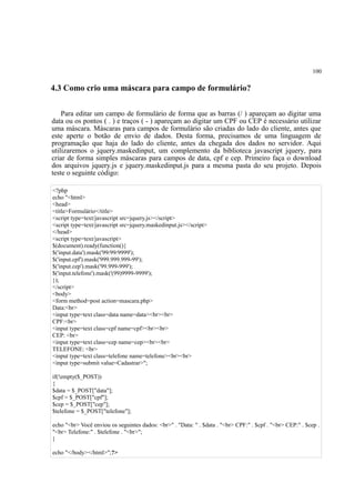 100
4.3 Como crio uma máscara para campo de formulário?
Para editar um campo de formulário de forma que as barras (/ ) apareçam ao digitar uma
data ou os pontos ( . ) e traços ( - ) apareçam ao digitar um CPF ou CEP é necessário utilizar
uma máscara. Máscaras para campos de formulário são criadas do lado do cliente, antes que
este aperte o botão de envio de dados. Desta forma, precisamos de uma linguagem de
programação que haja do lado do cliente, antes da chegada dos dados no servidor. Aqui
utilizaremos o jquery.maskedinput, um complemento da biblioteca javascript jquery, para
criar de forma simples máscaras para campos de data, cpf e cep. Primeiro faça o download
dos arquivos jquery.js e jquery.maskedinput.js para a mesma pasta do seu projeto. Depois
teste o seguinte código:
<?php
echo "<html>
<head>
<title>Formulário</title>
<script type=text/javascript src=jquery.js></script>
<script type=text/javascript src=jquery.maskedinput.js></script>
</head>
<script type=text/javascript>
$(document).ready(function(){
$('input.data').mask('99/99/9999');
$('input.cpf').mask('999.999.999-99');
$('input.cep').mask('99.999-999');
$('input.telefone').mask('(99)9999-9999');
});
</script>
<body>
<form method=post action=mascara.php>
Data:<br>
<input type=text class=data name=data><br><br>
CPF:<br>
<input type=text class=cpf name=cpf><br><br>
CEP: <br>
<input type=text class=cep name=cep><br><br>
TELEFONE: <br>
<input type=text class=telefone name=telefone><br><br>
<input type=submit value=Cadastrar>";
if(!empty($_POST))
{
$data = $_POST["data"];
$cpf = $_POST["cpf"];
$cep = $_POST["cep"];
$telefone = $_POST["telefone"];
echo "<br> Você enviou os seguintes dados: <br>" . "Data: " . $data . "<br> CPF:" . $cpf . "<br> CEP:" . $cep .
"<br> Telefone:" . $telefone . "<br>";
}
echo "</body></html>";?>
 
