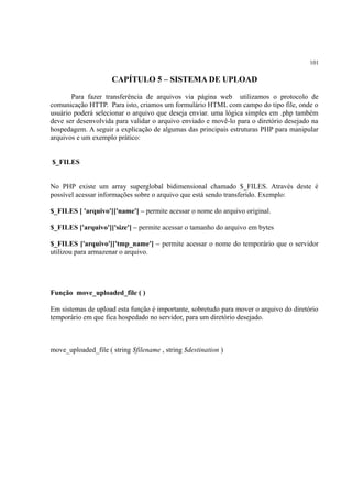 101
CAPÍTULO 5 – SISTEMA DE UPLOAD
Para fazer transferência de arquivos via página web utilizamos o protocolo de
comunicação HTTP. Para isto, criamos um formulário HTML com campo do tipo file, onde o
usuário poderá selecionar o arquivo que deseja enviar. uma lógica simples em .php também
deve ser desenvolvida para validar o arquivo enviado e movê-lo para o diretório desejado na
hospedagem. A seguir a explicação de algumas das principais estruturas PHP para manipular
arquivos e um exemplo prático:
$_FILES
No PHP existe um array superglobal bidimensional chamado $_FILES. Através deste é
possível acessar informações sobre o arquivo que está sendo transferido. Exemplo:
$_FILES [ 'arquivo']['name'] – permite acessar o nome do arquivo original.
$_FILES ['arquivo']['size'] – permite acessar o tamanho do arquivo em bytes
$_FILES ['arquivo']['tmp_name'] – permite acessar o nome do temporário que o servidor
utilizou para armazenar o arquivo.
Função move_uploaded_file ( )
Em sistemas de upload esta função é importante, sobretudo para mover o arquivo do diretório
temporário em que fica hospedado no servidor, para um diretório desejado.
move_uploaded_file ( string $filename , string $destination )
 