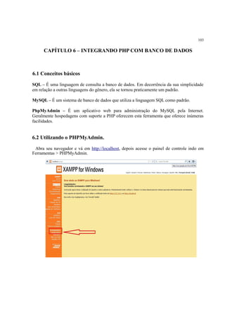 103
CAPÍTULO 6 – INTEGRANDO PHP COM BANCO DE DADOS
6.1 Conceitos básicos
SQL – É uma linguagem de consulta a banco de dados. Em decorrência da sua simplicidade
em relação a outras linguagens do gênero, ela se tornou praticamente um padrão.
MySQL – É um sistema de banco de dados que utiliza a linguagem SQL como padrão.
PhpMyAdmin – É um aplicativo web para administração do MySQL pela Internet.
Geralmente hospedagens com suporte a PHP oferecem esta ferramenta que oferece inúmeras
facilidades.
6.2 Utilizando o PHPMyAdmin.
Abra seu navegador e vá em http://localhost, depois acesse o painel de controle indo em
Ferramentas > PHPMyAdmin.
 