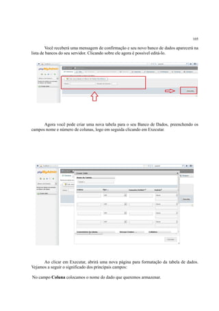 105
Você receberá uma mensagem de confirmação e seu novo banco de dados aparecerá na
lista de bancos do seu servidor. Clicando sobre ele agora é possível editá-lo.
Agora você pode criar uma nova tabela para o seu Banco de Dados, preenchendo os
campos nome e número de colunas, logo em seguida clicando em Executar.
Ao clicar em Executar, abrirá uma nova página para formatação da tabela de dados.
Vejamos a seguir o significado dos principais campos:
No campo Coluna colocamos o nome do dado que queremos armazenar.
 