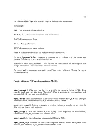 106
Na caixa de seleção Tipo selecionamos o tipo de dado que será armazenado.
Por exemplo:
INT - Para armazenar números inteiros.
VARCHAR - Variáveis com caracteres, texto não numérico.
DATE - Para armazenar datas.
TIME - Para guardar horas.
TEXT - Para armazenar textos maiores.
Além de outras alternativas que são praticamente auto-explicáveis.
Na caixa Tamanho/Definir coloca-se o tamanho que o registro terá. Um campo com
tamanho definido em 4, terá no máximo 4 dígitos.
marcando a opção auto_increment , toda vez que for armazenado um novo registro este
campo incrementará mais um número automaticamente.
No campo Índice , marcamos uma opção como Primary para indicar ao BD qual é o campo
principal da tabela.
Funções básicas do PHP para integração com MySQL:
mysql_connect( ): Cria uma conexão com o servidor de banco de dados MySQL. Uma
conexão local pode ser feita como “localhost”. Caso a conexão for bem-sucedida, será
retornado link_id, e em caso contrário False.
mysql_close(): Fecha a conexão com o servidor de banco de dados MySQL. Caso a operação
for bem-sucedida, será retornado TRUE, e em caso contrário FALSE.
mysql_fetch_array( ): Retorna os campos do próximo registro da consulta em um vetor. Ou
false caso não houver mais registros.
mysql_query( ): Envia uma consulta SQL ao MySQL. Caso a operação for bem-sucedida,
será retornado o id_do_resultado, caso contrário False.
mysql_result(): Lê os resultados de uma consulta SQL ao MySQL.
mysql_select_db( ): Seleciona um banco de dados para o trabalho. Caso a operação for bem-
sucedida, será retornado id_do_resultado caso contrário False.
 