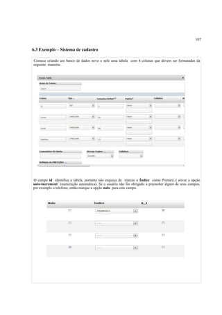 107
6.3 Exemplo – Sistema de cadastro
Comece criando um banco de dados novo e nele uma tabela com 4 colunas que devem ser formatadas da
seguinte maneira:
O campo id identifica a tabela, portanto não esqueça de marcar o Índice como Primary e ativar a opção
auto-increment (numeração automática). Se o usuário não for obrigado a preencher algum de seus campos,
por exemplo o telefone, então marque a opção nulo para este campo.
 
