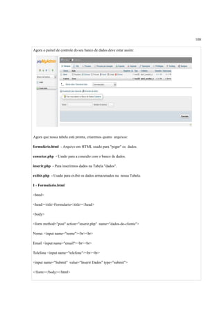 108
Agora o painel de controle do seu banco de dados deve estar assim:
Agora que nossa tabela está pronta, criaremos quatro arquivos:
formulário.html - Arquivo em HTML usado para "pegar" os dados.
conectar.php - Usado para a conexão com o banco de dados.
inserir.php - Para inserirmos dados na Tabela "dados".
exibir.php - Usado para exibir os dados armazenados na nossa Tabela.
1 - Formulário.html
<html>
<head><title>Formulario</title></head>
<body>
<form method="post" action="inserir.php" name="dados-do-cliente">
Nome: <input name="nome"><br><br>
Email <input name="email"><br><br>
Telefone <input name="telefone"><br><br>
<input name="Submit" value="Inserir Dados" type="submit">
</form></body></html>
 
