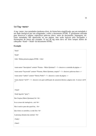 11
1.6 Tag <meta>
A tag <meta> traz metadados (podemos dizer, de forma bem simplificada, que um metadado é
um dado inteligível por um computador ) sobre o documento HTML. É geralmente utilizada
para descrever a página, especificar palavras chave, autor do documento, linguagem, etc.
Estes metadados não aparecerão na sua página, mas serão legíveis pelo navegador e
ferramentas de busca por exemplo. O uso da tag meta deve ser feito sempre dentro do
cabeçalho <head> </head> do documento HTML.
Exemplo
<html>
<head>
<title> Minha primeira página HTML </title>
<meta name="description" content="Poema – Mário Quintana"> <!-- descreve o conteúdo da página -->
<meta name="keywords" content="Poemas, Mario Quintana, utopias"> <!-- descreve palavras-chave -->
<meta name="author" content="Denise Pinho"> <!-- descreve o autor da página -->
<meta charset="utf-8"> <!-- descreve em qual codificação de caracteres/idioma a página está. A nossa é utf-8
-->
</head>
<body bgcolor="grey">
Das Utopias (Mario Quintana)<br><br>
Se as coisas são inatingíveis...ora!<br>
Não é motivo para não querê-las...<br>
Que tristes os caminhos, se não fora <br>
A presença distante das estrelas! <br>
</body>
</html>
 