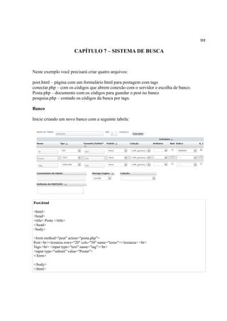 111
CAPÍTULO 7 – SISTEMA DE BUSCA
Neste exemplo você precisará criar quatro arquivos:
post.html – página com um formulário html para postagem com tags
conectar.php – com os códigos que abrem conexão com o servidor e escolha de banco.
Posta.php – documento com os códigos para guardar o post no banco
pesquisa.php – contado os códigos da busca por tags.
Banco
Inicie criando um novo banco com a seguinte tabela:
Post.html
<html>
<head>
<title> Poste </title>
</head>
<body>
<form method="post" action="posta.php">
Post:<br><textarea rows="20" cols="50" name="texto"></textarea> <br>
Tags:<br> <input type="text" name="tag"><br>
<input type="submit" value="Postar">
</form>
</body>
</html>
 