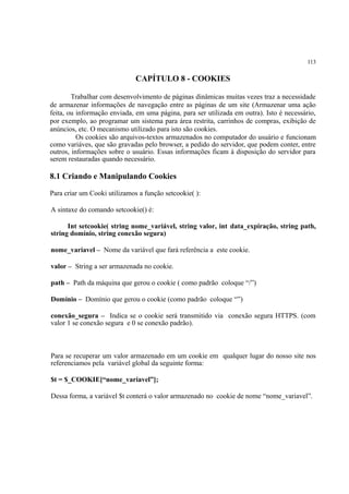 113
CAPÍTULO 8 - COOKIES
Trabalhar com desenvolvimento de páginas dinâmicas muitas vezes traz a necessidade
de armazenar informações de navegação entre as páginas de um site (Armazenar uma ação
feita, ou informação enviada, em uma página, para ser utilizada em outra). Isto é necessário,
por exemplo, ao programar um sistema para área restrita, carrinhos de compras, exibição de
anúncios, etc. O mecanismo utilizado para isto são cookies.
Os cookies são arquivos-textos armazenados no computador do usuário e funcionam
como variáves, que são gravadas pelo browser, a pedido do servidor, que podem conter, entre
outros, informações sobre o usuário. Essas informações ficam à disposição do servidor para
serem restauradas quando necessário.
8.1 Criando e Manipulando Cookies
Para criar um Cooki utilizamos a função setcookie( ):
A sintaxe do comando setcookie() é:
Int setcookie( string nome_variável, string valor, int data_expiração, string path,
string domínio, string conexão segura)
nome_variavel – Nome da variável que fará referência a este cookie.
valor – String a ser armazenada no cookie.
path – Path da máquina que gerou o cookie ( como padrão coloque “/”)
Domínio – Domínio que gerou o cookie (como padrão coloque “”)
conexão_segura – Indica se o cookie será transmitido via conexão segura HTTPS. (com
valor 1 se conexão segura e 0 se conexão padrão).
Para se recuperar um valor armazenado em um cookie em qualquer lugar do nosso site nos
referenciamos pela variável global da seguinte forma:
$t = $_COOKIE[“nome_variavel”];
Dessa forma, a variável $t conterá o valor armazenado no cookie de nome “nome_variavel”.
 