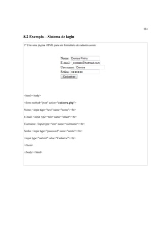 114
8.2 Exemplo – Sistema de login
1º Crie uma página HTML para um formulário de cadastro assim:
<html><body>
<form method="post" action="cadastra.php">
Nome: <input type="text" name="nome"><br>
E-mail: <input type="text" name="email"><br>
Username: <input type="text" name="username"><br>
Senha: <input type="password" name="senha"><br>
<input type="submit" value="Cadastrar"><br>
</form>
</body></html>
 