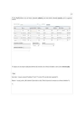 115
2º) No PhpMyAdmin crie um banco chamado cadastro com uma tabela chamada usuario com os seguintes
valores:
3º) Agora crie um arquivo php para abertura de conexão com o banco de dados e salve como conectar.php:
<?php
$servidor = mysql_connect("localhost","root","") or die ("O servidor não responde!");
$banco = mysql_select_db("cadastro",$servidor) or die ("Não foi possivel conectar-se ao banco dedados!");
?>
 