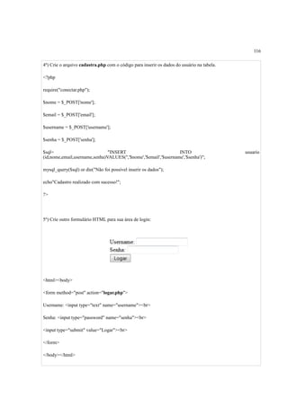 116
4º) Crie o arquivo cadastra.php com o código para inserir os dados do usuário na tabela.
<?php
require("conectar.php");
$nome = $_POST['nome'];
$email = $_POST['email'];
$username = $_POST['username'];
$senha = $_POST['senha'];
$sql= "INSERT INTO usuario
(id,nome,email,username,senha)VALUES('','$nome','$email','$username','$senha')";
mysql_query($sql) or die("Não foi possível inserir os dados");
echo"Cadastro realizado com sucesso!";
?>
5º) Crie outro formulário HTML para sua área de login:
<html><body>
<form method="post" action="logar.php">
Username: <input type="text" name="username"><br>
Senha: <input type="password" name="senha"><br>
<input type="submit" value="Logar"><br>
</form>
</body></html>
 