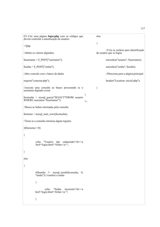 117
6º) Crie uma página logar.php com os códigos que
devem controlar a autenticação de usuário:
<?php
//obtém os valores digitados
$username = $_POST["username"];
$senha = $_POST["senha"];
//abre conexão com o banco de dados
require("conectar.php");
//executa uma consulta ao banco procurando se o
username digitado existe
$consulta = mysql_query("SELECT*FROM usuario
WHERE username='$username'");
//Busca as linhas retornadas pela consulta
$retorno = mysql_num_rows($consulta);
//Testa se a consulta retornou algum registro
if($retorno==0)
{
echo "Usuário não cadastrado!<br><a
href='login.html'>Voltar</a>";
}
else
{
if($senha != mysql_result($consulta, 0,
"senha")) //confere a senha
{
echo "Senha incorreta!<br><a
href='login.html'>Voltar</a>";
}
else
{
//Cria os cookies para identificação
do usuário que se logou.
setcookie("usuario", $username);
setcookie("senha", $senha);
//Direciona para a página principal
header("Location: inicial.php");
}
}
?>
 