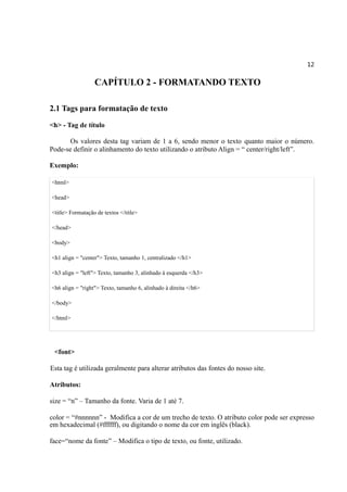 12
CAPÍTULO 2 - FORMATANDO TEXTO
2.1 Tags para formatação de texto
<h> - Tag de título
Os valores desta tag variam de 1 a 6, sendo menor o texto quanto maior o número.
Pode-se definir o alinhamento do texto utilizando o atributo Align = “ center/right/left”.
Exemplo:
<html>
<head>
<title> Formatação de textos </title>
</head>
<body>
<h1 align = "center"> Texto, tamanho 1, centralizado </h1>
<h3 align = "left"> Texto, tamanho 3, alinhado à esquerda </h3>
<h6 align = "right"> Texto, tamanho 6, alinhado à direita </h6>
</body>
</html>
<font>
Esta tag é utilizada geralmente para alterar atributos das fontes do nosso site.
Atributos:
size = “n” – Tamanho da fonte. Varia de 1 até 7.
color = “#nnnnnn” - Modifica a cor de um trecho de texto. O atributo color pode ser expresso
em hexadecimal (#ffffff), ou digitando o nome da cor em inglês (black).
face=“nome da fonte” – Modifica o tipo de texto, ou fonte, utilizado.
 