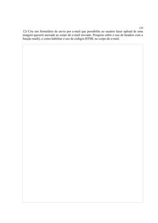 129
12) Crie um formulário de envio por e-mail que possibilite ao usuário fazer upload de uma
imagem queserá anexada ao corpo do e-mail enviado. Pesquise sobre o uso de headers com a
função mail(), e como habilitar o uso de códigos HTML no corpo do e-mail.
 